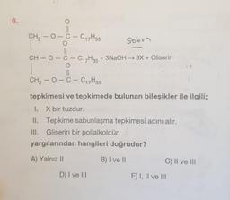 6.
CH₂-O-C-C₁7H35
O
||
CH₂-O-C-C₁7H35
CH-O-C-C17H35 + 3NaOH → 3X + Gliserin
O
Sobin
1.
II.
III.
-
tepkimesi ve tepkimede bulunan bileşikler ile ilgili;
X bir tuzdur.
Tepkime sabunlaşma tepkimesi adını alır.
Gliserin bir polialkoldür.
yargılarından hangileri doğrudur?
A) Yalnız II
B) I ve II
D) I ve III
C) II ve III
E) I, II ve III