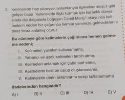 3. Kelimelerin hep yüzeysel anlamlarıyla ilgileniyormuşuz gibi
geliyor bana. Kelimelerle ilişki kurmak için karanlık dünya-
sında dip dalgalarla boğuşan Cemil Meriç'i okuyunca keli-
melerin neden biz çağırınca hemen yanımıza gelmediklerini
biraz biraz anlamış oluruz.
Bu cümleye göre kelimelerin çağırılınca hemen gelme-
me nedeni;
I. Kelimeleri yalınkat kullanamama,
II. Yabancı ve uzak kelimeleri tercih etme,
III. Kelimeleri anlamak için çaba sarf etme,
IV. Kelimelerle belli bir üslup oluşturamama,
V. Kelimelerin derin anlamlarını sezip kullanamama
ifadelerinden hangisidir?
A) I
B) II
C) III
D) IV
E) V
a