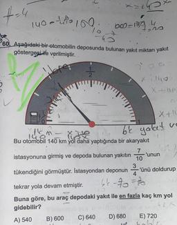 ģ
+=4
h
60. Aşağıdaki bir otomobilin deposunda bulunan yakıt miktarı yakıt
göstergesi ile verilmiştir.
12/24
140-10
Hor
ARZU
10
<= 2
P
B) 600
600-130, 4
+=20
14
& He
Bu otomobil 140 km yol daha yaptığında bir akaryakıt
istasyonuna girmiş ve depoda bulunan yakıtın
tükendiğini görmüştür. İstasyondan deponun
C) 640
x 1140
X+1
be yalat vo
4
D) 680
1
7
10
3
4
46-70=70
X
X+be
'unun
tekrar yola devam etmiştir.
Buna göre, bu araç depodaki yakıt ile en fazla kaç km yol
gidebilir?
42X
A) 540
'ünü doldurup
C
E) 720
Mo