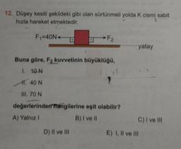 12. Düşey kesiti şekildeki gibi olan sürtünmeli yolda K cismi sabit
hızla hareket etmektedir.
F₁=40N+
F2
Buna göre, F₂ kuvvetinin büyüklüğü,
1. 10 N
11.40 N
III, 70 N
değerlerindem mangilerine eşit olabilir?
A) Yalnız I
B) I ve II
D) Il ve Ill
yatay
C) I ve Ill
E) I, II ve Ill