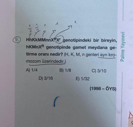 9.
-IN4
FIN
22
^
HhKKMMnnXⓇX genotipindeki bir bireyin,
hKMnXR genotipinde gamet meydana ge-
tirme oranı nedir? (H, K, M, n genleri ayrı kro-
mozom üzerindedir.)
A) 1/4
D) 3/16
B) 1/8
E) 1/32
C) 3/10
(1998 - ÖYS)
Palme Yayınevi
A
Ç