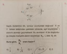 5.
Buna göre,
A)
BK
BL
Sayfa düzlemine dik, sonsuz uzunluktaki doğrusal X ve
Y iletken tellerinden şekildeki yönlerde, eşit büyüklükte i
elektrik akımları geçmektedir. Bu akımların K de oluşturdu-
ğu bileşke manyetik alanın büyüklüğü BK, L deki B₁ dir.
B)
Xoi
30°
√√3
60°
30% 60°
yoi
oranı kaçtır?
C) 1
D) √3
E) 3
76