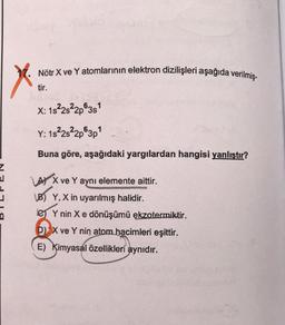 X
Nötr X ve Y atomlarının elektron dizilişleri aşağıda verilmiş-
tir.
X: 1s²2s22p63s1
Y: 1s²2s²2p 3p¹
Buna göre, aşağıdaki yargılardan hangisi yanlıştır?
LAX ve Y aynı elemente aittir.
B) Y, X in uyarılmış halidir.
Y nin X e dönüşümü ekzotermiktir.
D) X ve Y
E) Kimyasal özellikleri aynıdır.
atom hacimleri eşittir.