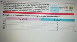 8.
?
K ve L cisimlerinin yoğunlukları, suyun yoğunluğundan büyük olup
kütleleri sırasıyla 25 g ve 60 g olarak ölçülmektedir. İçerisinde 40
cm³ su bulunan şekildeki dereceli silindire K cismi atıldığında suyun
hacmi 45 cm³ olmaktadır. K cismi kabın içindeyken L cismi kaba
atıldığında ise suyun hacmi 65 cm³ olarak ölçülmektedir.
A)
B)
C)
vin
Buna göre K ve L cisimlerinin yoğunlukları hangi seçenekte doğru verilmiştir?
dk (g/cm³)
d (g/cm³)
3
5
5
3
5
3
D)
Su
5553
3
40 cm K
25 g
L
60 g