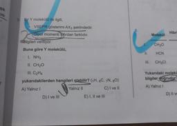 Şık
CISI
3.
Bir Y molekülü ile ilgili,
VSEPR gösterimi AX3 şeklindedir.
Dipol momenti sıfırdan farklıdır.
ilgileri veriliyor.
Buna göre Y molekülü,
I. NH3
II. CH₂O
III. C₂H4
yukarıdakilerden hangileri olabilir? (1H, 6C, 7N, 80)
A) Yalnız I
Yalnız II
C) I ve II
D) I ve III
E) I, II ve III
6.
Molekül
CH₂O
II. HCN
CH3CI
Hibri
Yukarıdaki molekü
bilgiler doğrudur?
A) Yalnız I
D) II ve