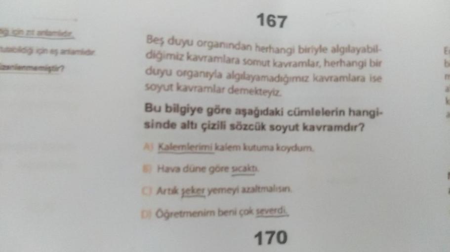 mutabildiğ için eş anlamd
nienmemiştir?
167
Beş duyu organından herhangi biriyle algılayabil-
diğimiz kavramlara somut kavramlar, herhangi bir
duyu organıyla algılayamadığımız kavramlara ise
soyut kavramlar demekteyiz.
Bu bilgiye göre aşağıdaki cümlelerin 