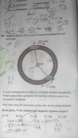 p)
E)
0.5
018
+7=
12
16
288
1. Yarışh
2. Yarışmacı
1. Yarışmacı
48+
02)24 = 288
49
10175
4th
55. Aşağıda çevresi 720 m olan O merkezli dairesel bir pist
verilmiştir.
42
38
6 dakika önce 5= 20
9 dakika önce
D
4000 410
1,25+ = =+²
120121
STO P/13
1
B) 84
2x6 =24
189=v=6
189=60=
14+1
216 001440
60 m/sn
C) 90
notio
+45
9_s
B
V m/sn
A ve B noktalarında iki araç ok yönünde hareket etmektedir.
A'daki aracın hızı saniyede 60 metredir. B'deki aracın hızı
saniyede V metredir.
9
Hızlı olan araç 24 saniyede yavaş olan araca yetişmektedir.
Buna göre, V'nin alabileceği değerler toplamı kaçtır?
A) 78
E) 126
D) 108
144= 607124
7-8
52
42
720