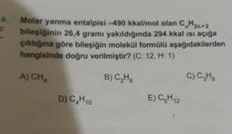 4.
Molar yanma entalpisi -490 kkal/mol olan CH2n+2
bileşiğinin 26,4 gramı yakıldığında 294 kkal ısı açığa
çıktığına göre bileşiğin molekül formülü aşağıdakilerden
hangisinde doğru verilmiştir? (C: 12, H: 1)
A) CHA
B) C₂H6
D) C₂H10
E) C₂H12
0
C) C₂H₂