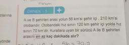 zlanına
yönde
ORNEK - 5
+
A ve B şehirleri arası yolun 56 km'si şehir içi, 210 km'si
otobandir. Otobandaki hız sınırı 120 km şehir içi yolda hız
sının 70 km'dir. Kurallara uyan bir sürücü A ile B şehirleri
arasını en az kaç dakikada alır?
56=70.5
X