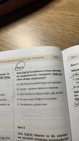 ETIN EKONOMIK FAALİYETLERE YANSIMASI
isinde fe-
Igili yanlış
nifidir.
vermez.
skerlik ya-
Doğu-Batı,
TEST 1
Soru 4 udget.
2.y its
Orta Çağ'da feodalitenin ortaya çıkmasın-
da aşağıdakilerden hangisinin doğrudan
etkisi olduğu söylenemez?
A) Batı Roma İmparatorluğu'nun yıkılması
B) Vassal - süzeren ilişkisinin doğması
C) Bati Hunlarının batıya doğru göç etmesi
D) Avrupa siyasi birliğinin bozulması
E) Derebeylerin güçlenmesi
Soru 5
Orta Çağ'da kilisenin ve din adamları-
nın ayrıcalıklı olmasında aşağıdakilerden
TEST 1
Soru 7
Selçuk
Sin
II. har
ins
Ilon
faali
tini
bilir
AV