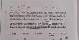 B
A
US
A) 12,5
A
AS
5. (NH₂-CO-He-SO3 gaz karışımı 120 litredir. Karışım baz
çözeltisinden geçirildiğinde hacmi 45 litre azalıyor. Kalan ka-
rışım asit çözeltisinden geçirilince hacmi 30 litre azalıyor.
Son karışımın yakılabilmesi için 15 litre O gazı gerekli ol-
duğuna göre ilk karışımın hacimce yüzde kaçı He gazıdır?
B) 20
15
C) 22,5
D) 25
E) 30
10 IS