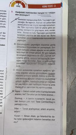 evimde.
şeyden
etleyen
n gün.
Szlerin,
mi yo-
-urada,
m? Bir
? Her
nöbet
nden
avur
mini
nda
itim
alış-
ora-
Imi
na-
982
ve
na-
pjik
ap
en
Ankara Yayıncılık
3.
KONU TESTİ -3
Aşağıdaki metinlerden hangisi bir hikâye-
den alınmıştır?
GÜÇ
A) İskeleden karaya çıkıp Edfu Tapınağı'nı ge-
zeceğiz. Bu tapınak, Karnak ve Luksor'dan
sonra yörenin en büyük tapınağı konumun-
da. Tüm tapınaklar belli bir plana göre ya-
pılmış. Görkemli bir giriş kapısı, avlu, sunak,
bina... Burası da öyle. Tapınağın çevresinde
kerpiçten yapılma bir dizi duvar var. Bunu
Romalılar, çevre insanlarından korumak için
yapmışlar.
B) Çocukluğumu geçirdiğim köyümüz geniş
ormanların kıyısındaki bir yamaçtaydı. Evi-
mizin bahçesi yüksek ağaçlar ve sık çalılık-
larla kaplı bir orman gibiydi. Bir gün babam
ile eniştem değirmene bir oluk yapmak için
uzamış gitmiş, epeyce kartlaşmış bir kara-
ağacı kesip devirdiler. Ağaç yere düşerken
yanındaki ağaçlardan birkaçının dallarını
kırdı.
C) Ahirin avlusunda oynarken aşağıda, gü-
müş söğütler altında görünmeyen derenin
hüzünlü şırıltısını işitirdik. Evimiz iç çitin bü-
yük kestane ağaçları arkasında kaybolmuş
gibiydi. Annem, İstanbul'a gittiği için benden
bir yaş küçük olan kardeşim Hasan'la artık
Dadaruh'un yanından hiç ayrılmıyorduk.
D) Agop
Sabah sabah yola düşmüş benekli
ararsız, he? Tavuktur ya da horoz ararsız...
Durmuş - A benim kızanlarım, tavuk pa-
zarı buraya çok irak! Teee Çemberlitaş'ın
yancağızında...
1
İrfan - Tavuk aramıyoruz; adam arıyoruz,
adam!
Yuvan - Aman Allah, şu İstanbul'da da-
ha neler işideceğim! Adamın beneklisi olur
mu?