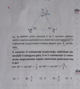 6.
XO
qx
A) -1
B)
60°
3
2
60°
qy
qx, qy elektrik yüklü noktasal X ve Y cisimleri yalıtkan
zemin üzerinde şekildeki konumlarında tutulmaktayken O
noktasında oluşturdukları bileşke elektrik alan E olmak-
tadır.
X cisminin O noktasında oluşturduğu elektriksel po-
tansiyel V olduğuna göre, X ve Y cisimlerinin O nokta-
sında oluşturdukları toplam elektriksel potansiyel kaç
V dir?
(sin 30° = cos 60° =
30
60%
√√3
; sin 60° = cos 30º = :)
2
C) -2 D)
I
5/2
E) -3
3
900
:eis
Yayınlan
***
8
3
3
E
3
000
Feis
Yayınlars
sza