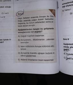 ibi şehirlerin
etkili olduğu
C) I ve II
I ve III
ası içinde ti-
idir?
Soru 6
Haçlı Seferleri sırasında Avrupa ile Orta
Doğu arasında yoğun ticaret faaliyetleri
başlamış, bu durum seferlerden sonra ar-
tarak devam etmiştir.
Aşağıdakilerden hangisi bu gelişmenin
sonuçlarından biri değildir?
A) Coğrafi Keşiflerin başlaması
B) Avrupalıların, Müslümanları yakından
tanımaları
milier
C) İslam kültürünün Avrupa kültürünü etki-
lemesi
D) Avrupa'da ticaretle uğraşan burjuva si-
nıfının güçlenmesi
E) Akdeniz limanlarının önem kazanması
sonuçlarınd
dığı söylene
A) Yalnız I
D)
QUIVA
Soru 9
Aşağıdakil
minde gör
ğildir?
A) Soylular
C) Burjuva