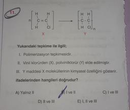 11.
n
H
A) Yalnız II
X
CI
Yukarıdaki tepkime ile ilgili;
I. Polimerizasyon tepkimesidir.
II. Vinil klorürden (X), polivinilklorür (Y) elde edilmiştir.
III. Y maddesi X moleküllerinin kimyasal özelliğini gösterir.
ifadelerinden hangileri doğrudur?
MD) II ve III
C-C
H CUn
Y
I ve II
10
E) I, II ve III
C) I ve III