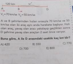 A
120 km
B
V₁=70 km/sa V₂ = 50 km/sa
A ve B şehirlerinden hızları sırasıyla 70 km/sa ve 50 1
km/sa olan iki araç aynı anda harekete başlıyor. Hızlı
olan araç, yavaş olan aracı yakalayıp geçtikten sonra
D şehrine yavaş olan araçtan 2 saat önce varıyor.
Buna göre, A ile D arasındaki uzaklık kaç km'dir?
A) 420
B) 550
C) 770
D
D) 700
E) 800