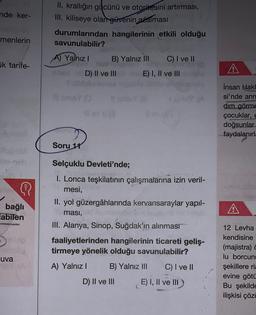 nde ker-
menlerin
k tarife-
{
bağlı
labilen
ANDROISOM
uva
II. krallığın gücünü ve otoritesini artırması,
III. kiliseye olan güvenin azalması
hangilerinin etkili olduğu
durumlarından
savunulabilir?
A) Yalnız I
Soru 11
B) Yalnız III C) I ve II
E) I, II ve III
D) II ve III
IDNEY (A
Selçuklu Devleti'nde;
I. Lonca teşkilatının çalışmalarına izin veril-
mesi,
II. yol güzergâhlarında kervansaraylar yapıl-
ması,
III. Alanya, Sinop, Suğdak'ın alınması
faaliyetlerinden hangilerinin ticareti geliş-
tirmeye yönelik olduğu savunulabilir?
A) Yalnız I
B) Yalnız III C) I ve II
E) I, II ve III
D) II ve III
A
İnsan Hakl
si'nde ann
dim görme
çocuklar, e
doğsunlar
faydalanırla
3074
12 Levha
kendisine
(majistra)
lu borcun
şekillere ria
evine götü
Bu şekilde
ilişkisi çözü