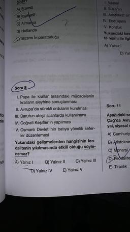 Ah,
arak
7121
tica
zlan
fethi
ğil
A) Fransa
B) İngiltere
C) Almanya
D) Hollanda
am
Bizans İmparatorluğu
Soru 8
I. Papa ile krallar arasındaki mücadelenin
kralların aleyhine sonuçlanması
II. Avrupa'da sürekli orduların kurulması
III. Barutun ateşli silahlarda kullanılması
IV. Coğrafi Keşifler'in yapılması
V. Osmanlı Devleti'nin batıya yönelik sefer-
ler düzenlemesi
Yukarıdaki gelişmelerden hangisinin feo-
dalitenin yıkılmasında etkili olduğu söyle-
nemez?
A) Yalnız I
B) Yalnız II C) Yalnız III
E) Yalnız V
D) Yalnız IV
1. Vassal
II. Süzeren
III. Aristokrat sin
IV. Endülijans
V. Kontluk
Yukarıdaki kav
te rejimi ile ilgi
A) Yalnız I
Soru
D) Yal
Aşağıdaki se
Çağ'da Avru
yal, siyasal
A) Cumhuriy
B) Aristokras
C) Monarşi
D) Feodalite
E) Tiranlık