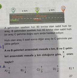 A
x km
80 kmisa
24
B
60 km/sa
A şehrinden saatteki hızı 80 km/sa olan sabit hızlı bir
araç, B şehrinden saatteki hızı 60 km/sa olan sabit hızlı
bir araç C şehrine doğru aynı anda hareket ediyor.
B)-
Hızlı olan araç 5 saat sonra diğer araç ile C şehrinde yan
yana geliyor.
-
21
A ve B şehirleri arasındaki mesafe x km, B ve C şehir-
X
leri arasındaki mesafe y km olduğuna göre,
oranı
y
kaçtır?
1
A)-
C)
y km
1
- 13
D)
N|→
-
E) 1
27