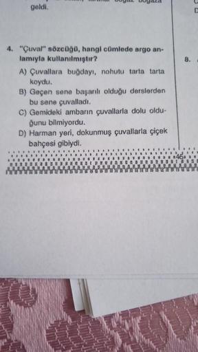 geldi.
4. "Çuval" sözcüğü, hangi cümlede argo an-
lamıyla kullanılmıştır?
A) Çuvallara buğdayı, nohutu tarta tarta
koydu.
B) Geçen sene başarılı olduğu derslerden
bu sene çuvalladı.
C) Gemideki ambarın çuvallarla dolu oldu-
ğunu bilmiyordu.
D) Harman yeri,