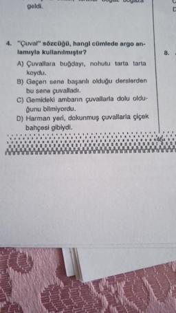geldi.
4. "Çuval" sözcüğü, hangi cümlede argo an-
lamıyla kullanılmıştır?
A) Çuvallara buğdayı, nohutu tarta tarta
koydu.
B) Geçen sene başarılı olduğu derslerden
bu sene çuvalladı.
C) Gemideki ambarın çuvallarla dolu oldu-
ğunu bilmiyordu.
D) Harman yeri, dokunmuş çuvallarla çiçek
bahçesi gibiydi.
8.
D