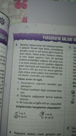 EST-168
Kisminda
ün mavi
r etkiye
bakası,
n vazi-
indeki
eşit
or. In-
ndan
san-
ina
-Öz
n
5. İlkbahar, yaban arıları için oldukça hareket-
li geçiyor. Kovan inşa etme, yumurtlama,
larvaları sıcak ve tok tutma işleri büyük bir
özen istiyor. Yaban arıları, tozlayıcı rolleriy-
le hem doğal yaşamın hem de tarımsal
üretimin sürekliliğini sağlıyor. Bu arılar, hız-
li ve tüylü olduğu için bir çiçekten diğerine
polen taşımada çok başarılıdır. Tek bir kra-
liçe arının 400 işçi arıyı bir araya getirme-
siyle ortaya çıkan yaban arısı kolonileri, ta-
rım ilaçları yüzünden yok olabiliyor.
Yaban arıları ile ilgili,
PARAGRAFIN ANLAMI VE
I. Kovanlarının yapımını kendileri ger-
çekleştirir.
II. Fiziksel özellikleri diğer arılardan fark-
lıdır.
III. Tozlaşma sağlayarak tarıma katkıda
bulunur.
IV. Bir kolonide en fazla 400 arı yaşayabilir.
yargılarından hangilerine ulaşılabilir?
A) I ve II.
Il ve IV.
I ve III.
D) III ve IV.
6. Bağışıklık sistemi, insan gençken çok
7. Sa
on
bu
ise
Top
ne
ma
gen
lum
ma
var
Bu
den
A
BY
8. Her
hari
kimi