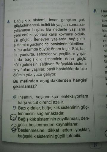 6. Bağışıklık sistemi, insan gençken çok
güçlüdür ancak belirli bir yaştan sonra za-
yıflamaya başlar. Bu nedenle yaşlıların
yeni enfeksiyonlara karşı koyması olduk-
ça güçtür. İlerleyen yaşlarda bağışıklık
sistemini güçlendirici besinlerin tüketilme-
si b