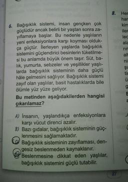 6. Bağışıklık sistemi, insan gençken çok
güçlüdür ancak belirli bir yaştan sonra za-
yıflamaya başlar. Bu nedenle yaşlıların
yeni enfeksiyonlara karşı koyması olduk-
ça güçtür. İlerleyen yaşlarda bağışıklık
sistemini güçlendirici besinlerin tüketilme-
si bu anlamda büyük önem taşır. Süt, ba-
lik, yumurta, sebzeler ve yeşillikler yaşlı-
larda bağışıklık sisteminin daha güçlü
hâle gelmesini sağlıyor. Bağışıklık sistemi
zayıf olan yaşlılar, basit hastalıklarda bile
ölümle yüz yüze geliyor.
Bu metinden aşağıdakilerden hangisi
çıkarılamaz?
A) İnsanın, yaşlandıkça enfeksiyonlara
karşı vücut direnci azalır.
B) Bazı gıdalar, bağışıklık sisteminin güç-
lenmesini sağlamaktadır.
Ca
Bağışıklık sisteminin zayıflaması, den-
gesiz beslenmeden kaynaklanır.
Beslenmesine dikkat eden yaşlılar,
bağışıklık sistemini güçlü tutabilir.
8. Her
har
kim
iler
lec
ala
87
rin
alt
ni
ŞL
tin
ü
g
2
aft