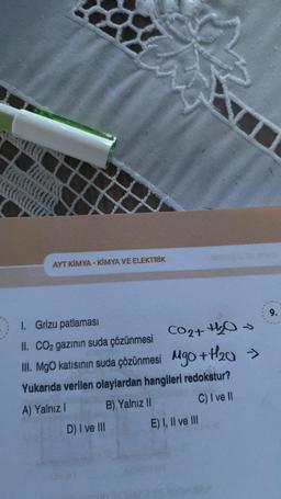 AYT KİMYA-KİMYA VE ELEKTRİK
I. Grizu patlaması
II. CO₂ gazının suda çözünmesi CO₂+ H₂O →
III. MgO katısının suda çözünmesi MgO + H₂0
>>>
Yukarıda verilen olaylardan hangileri redokstur?
A) Yalnız I
B) Yalnız II
C) I ve II
D) I ve III
E) I, II ve III
9.