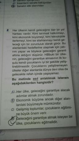 a
€) Insanların sanata bakışından
Sanatın etki alanından
8. Her ülkenin kendi geleceğine dair bir yol
haritası vardır. Kimi tarımsal kalkınmayı,
kimi ekonomik büyümeyi, kimi teknolojide
ilerlemeyi, kimi ise silahlanmayı kendi ge-
leceği için bir zorunluluk olarak görür. Bu
alanlardaki hedeflerine ulaşmak için yatı-
rim yapar ve böylece geleceğini garanti
altına aldığını düşünür. Hâlbuki bir ülke-
nin, geleceğini garantiye almasının ilk ko-
şulu kendi çocuklarını iyi bir şekilde yetiş-
tirebilmesidir. Çocuklarını yetiştiremeyen
ülkeler diğer alanlarda dünya devi olsa da
gelecekte refah içinde yaşayamaz.
Bu metinde asıl anlatılmak istenen
aşağıdakilerden hangisidir?
A) Her ülke, geleceğini garantiye alacak
adımlar atmak zorundadır.blo
Ekonomik büyüme ancak diğer alan-
lardaki büyümeyle mümkündür.
C) Gelişmiş toplumlar, çocukların eğitimi-
ne büyük önem verir.
Obe
Geleceğini garantiye almak isteyen bir
ülke, çocuklarını eğitmelidir.
