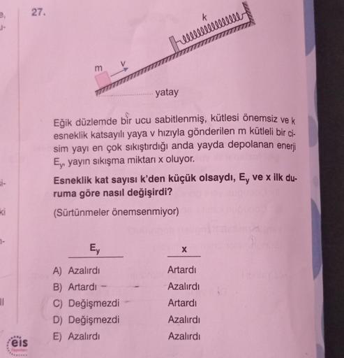 si-
ki
7-
11
eis
Yayınlan
27.
E
yatay
Eğik düzlemde bir ucu sabitlenmiş, kütlesi önemsiz ve k
esneklik katsayılı yaya v hızıyla gönderilen m kütleli bir ci-
sim yayı en çok sıkıştırdığı anda yayda depolanan enerji
Ey, yayın sıkışma miktarı x oluyor.
Ey
A)