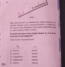 si-
ki
7-
11
eis
Yayınlan
27.
E
yatay
Eğik düzlemde bir ucu sabitlenmiş, kütlesi önemsiz ve k
esneklik katsayılı yaya v hızıyla gönderilen m kütleli bir ci-
sim yayı en çok sıkıştırdığı anda yayda depolanan enerji
Ey, yayın sıkışma miktarı x oluyor.
Ey
A) Azalırdı
B) Artardı-
C) Değişmezdi
D) Değişmezdi
E) Azalırdı
k
Esneklik kat sayısı k'den küçük olsaydı, Ey ve x ilk du-
ruma göre nasıl değişirdi?
(Sürtünmeler önemsenmiyor)
X
Artardı
Azalırdı
Artardı
Azalırdı
Azalırdı