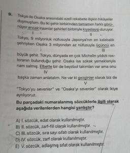 9.
Tokyo ile Osaka arasındaki ezeli rekabete ilişkin hikâyeler
duymuştum. Bu iki şehir birbirinden tamamen farklı görü-
nüyor ancak insanlar şehirleri birbiriyle kıyaslayıp duruyor.
1
||
Tokyo, 9 milyonluk nüfusuyla Japonya'nın en kalabalık
şehriyken Osaka 3 milyondan az nüfusuyla üçüncü en
|||
büyük şehir. Tokyo, dünyada en çok Michelin yıldızlı res-
toranın bulunduğu şehir. Osaka ise sokak yemekleriyle
nam salmış. Elbette bir de beyzbol takımları var ama onu
IV
başka zaman anlatalım. Ne var ki gezginler olarak biz de
V
"Tokyo'yu sevenler" ve "Osaka'yı sevenler" olarak ikiye
ayrılıyoruz.
Bu parçadaki numaralanmış sözcüklerle ilgili olarak
aşağıda verilenlerden hangisi yanlıştır?
A) I. sözcük, edat olarak kullanılmıştır.
B) II. sözcük, zarf-fiil olarak kullanılmıştır.
C) III. sözcük, sıra sayı sıfatı olarak kullanılmıştır.
D) IV. sözcük, zarf olarak kullanılmıştır.
E) V. sözcük, adlaşmış sifat olarak kullanılmıştır.