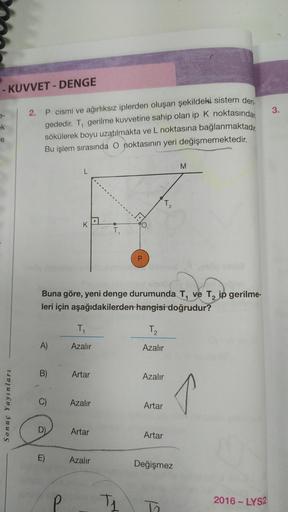 - KUVVET-DENGE
ek
Sonuç Yayınları
2. P cismi ve ağırlıksız iplerden oluşan şekildeki sistem den
gededir. T, gerilme kuvvetine sahip olan ip K noktasından
sökülerek boyu uzatılmakta ve L noktasına bağlanmaktadır.
Bu işlem sırasında O noktasının yeri değişme
