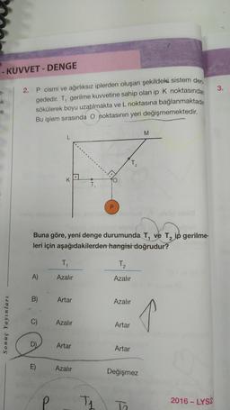 - KUVVET-DENGE
ek
Sonuç Yayınları
2. P cismi ve ağırlıksız iplerden oluşan şekildeki sistem den
gededir. T, gerilme kuvvetine sahip olan ip K noktasından
sökülerek boyu uzatılmakta ve L noktasına bağlanmaktadır.
Bu işlem sırasında O noktasının yeri değişmemektedir.
A)
B)
C)
Buna göre, yeni denge durumunda T, ve T₂ ip gerilme-
leri için aşağıdakilerden hangisi doğrudur?
E)
P
T₁
Azalır
Artar
Azalır
Artar
T₁
Azalır
A
T₁
T₂
2
T₂
Azalır
Azalır
Artar
Artar
M
Değişmez
↑
2016-LYS2
3.