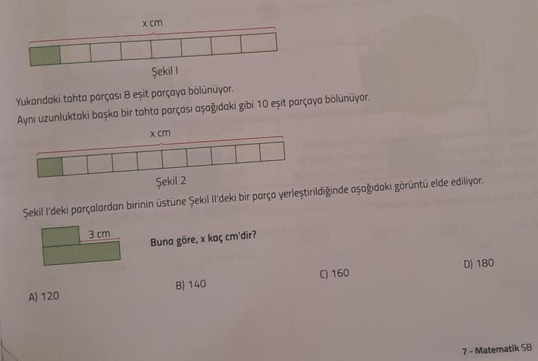 Şekil 1
Yukarıdaki tahta parçası 8 eşit parçaya bölünüyor.
Aynı uzunluktaki başka bir tahta parçası aşağıdaki gibi 10 eşit parçaya bölünüyor.
x cm
A) 120
Şekil 2
Şekil I'deki parçalardan birinin üstüne Şekil ll'deki bir parça yerleştirildiğinde aşağıdaki g