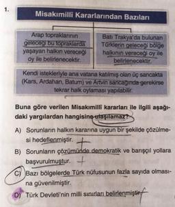 1.
Misakımilli Kararlarından Bazıları
Arap topraklarının
gelecegi bu topraklarda
yaşayan halkın vereceği
oy ile belirlenecektir.
Batı Trakya'da bulunan
Türklerin geleceği bölge
halkının vereceği oy ile
belirlenecektir.
Kendi istekleriyle ana vatana katılmış olan üç sancakta
(Kars, Ardahan, Batum) ve Artvin sancağında gerekirse
tekrar halk oylaması yapılabilir.
Buna göre verilen Misakımillî kararları ile ilgili aşağı-
daki yargılardan hangisine ulaşılamaz?
A) Sorunların halkın kararına uygun bir şekilde çözülme-
si hedeflenmiştir. +
B) Sorunların çözümünde demokratik ve barışçıl yollara
başvurulmuştur. +
C) Bazı bölgelerde Türk nüfusunun fazla sayıda olması-
na güvenilmiştir.
D) Türk Devleti'nin milli sınırları belirlenmiştir.