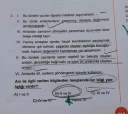 2. 1. Bu türdeki yazılar öğretici nitelikler taşımaktadır.
II. Bu türde anlatılanların yaşanmış olaylara değinmesi
gerekmektedir.
III. Anlatılan zamanın zihniyetini yansıtması açısından birer
belge niteliği taşır.
IV. Yazılış amaçları içinde; hayat tecrübelerini paylaşmak,
döneme ışık tutmak, yaşanan olayları açıklığa kavuştur-
mak, toplum değerlerini hatırlatmak yer almaktadır.
V. Bu türdeki yazılarda yazar objektif bir bakışla olayları
anlatır, gerçekliğe bağlı kalır ve içten bir anlatımla olayları
anlatır.
VI. Anılarda dil, sadece göndergesel işlevde kullanılır.
Anı ile ilgili verilen bilgilerden hangisinde bir bilgi yan-
lışlığı vardır?
A) I ve II
D)-IV ve VI
B) II ve III
Yalnız VI
C) III ve IV
75
ör
R
10
C