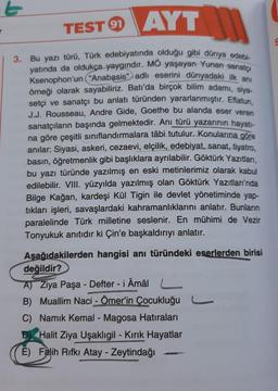 TEST AYT
91
3. Bu yazı türü, Türk edebiyatında olduğu gibi dünya edebi-
yatında da oldukça yaygındır. MO yaşayan Yunan sanatçı
Ksenophon'un "Anabasis" adlı eserini dünyadaki ilk anı
örneği olarak sayabiliriz. Batı'da birçok bilim adamı, siya-
setçi ve sanatçı bu anlatı türünden yararlanmıştır. Eflatun,
J.J. Rousseau, Andre Gide, Goethe bu alanda eser veren
sanatçıların başında gelmektedir. Anı türü yazarının hayatı-
na göre çeşitli sınıflandırmalara tâbi tutulur. Konularına göre
anılar: Siyasi, askeri, cezaevi, elçilik, edebiyat, sanat, tiyatro,
basın, öğretmenlik gibi başlıklara ayrılabilir. Göktürk Yazıtları,
bu yazı türünde yazılmış en eski metinlerimiz olarak kabul
edilebilir. VIII. yüzyılda yazılmış olan Göktürk Yazıtları'nda
Bilge Kağan, kardeşi Kül Tigin ile devlet yönetiminde yap-
tıkları işleri, savaşlardaki kahramanlıklarını anlatır. Bunların
paralelinde Türk milletine seslenir. En mühimi de Vezir
Tonyukuk anıtıdır ki Çin'e başkaldırıyı anlatır.
Aşağıdakilerden hangisi anı türündeki eserlerden birisi
değildir?
A) Ziya Paşa-Defter -i Âmâl L
B) Muallim Naci - Ömer'in Çocukluğu
C) Namık Kemal - Magosa Hatıraları
Halit Ziya Uşaklıgil - Kırık Hayatlar
E) Falih Rifki Atay - Zeytindağı