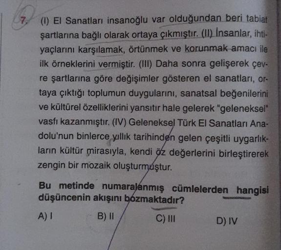 7 (1) El Sanatları insanoğlu var olduğundan beri tabiat
şartlarına bağlı olarak ortaya çıkmıştır. (II) İnsanlar, ihti-
yaçlarını karşılamak, örtünmek ve korunmak amacı ile
ilk örneklerini vermiştir. (III) Daha sonra gelişerek çev-
re şartlarına göre değişi