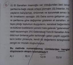 7 (1) El Sanatları insanoğlu var olduğundan beri tabiat
şartlarına bağlı olarak ortaya çıkmıştır. (II) İnsanlar, ihti-
yaçlarını karşılamak, örtünmek ve korunmak amacı ile
ilk örneklerini vermiştir. (III) Daha sonra gelişerek çev-
re şartlarına göre değişimler gösteren el sanatları, or-
taya çıktığı toplumun duygularını, sanatsal beğenilerini
ve kültürel özelliklerini yansıtır hale gelerek "geleneksel"
vasfı kazanmıştır. (IV) Geleneksel Türk El Sanatları Ana-
dolu'nun binlerce yıllık tarihinden gelen çeşitli uygarlık-
ların kültür mirasıyla, kendi öz değerlerini birleştirerek
zengin bir mozaik oluşturmuştur.
Bu metinde numaralanmış cümlelerden hangisi
düşüncenin akışını bozmaktadır?
A) I
B) II
C) III
D) IV