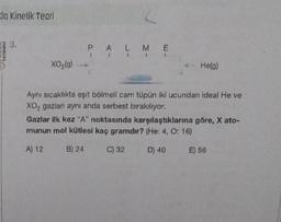 da Kinetik Teori
TAYINEVS
3.
XO₂(g)
PALME
He(g)
Aynı sıcaklıkta eşit bölmeli cam tüpün iki ucundan ideal He ve
XO₂ gazları aynı anda serbest bırakılıyor.
Gazlar ilk kez "A" noktasında karşılaştıklarına göre, X ato-
munun mol kütlesi kaç gramdır? (He: 4, O: 16)
A) 12
B) 24
C) 32
D) 40
E) 56