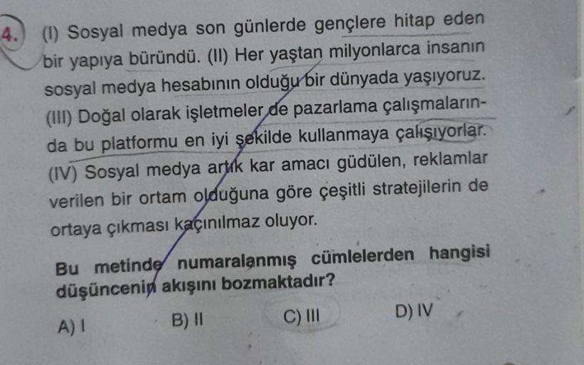 4.) (1) Sosyal medya son günlerde gençlere hitap eden
bir yapıya büründü. (II) Her yaştan milyonlarca insanın
sosyal medya hesabının olduğu bir dünyada yaşıyoruz.
(III) Doğal olarak işletmeler de pazarlama çalışmaların-
da bu platformu en iyi şekilde kulla