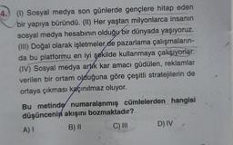 4.) (1) Sosyal medya son günlerde gençlere hitap eden
bir yapıya büründü. (II) Her yaştan milyonlarca insanın
sosyal medya hesabının olduğu bir dünyada yaşıyoruz.
(III) Doğal olarak işletmeler de pazarlama çalışmaların-
da bu platformu en iyi şekilde kullanmaya çalışıyorlar.
(IV) Sosyal medya artık kar amacı güdülen, reklamlar
verilen bir ortam olduğuna göre çeşitli stratejilerin de
ortaya çıkması kaçınılmaz oluyor.
Bu metinde numaralanmış cümlelerden hangisi
düşüncenin akışını bozmaktadır?
A) I
B) II
C) III
D) IV