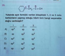 26.
A)
B)
C)
D)
E)
Yukarıda açık formülü verilen bileşikteki 1, 2 ve 3 nolu
karbonların yapmış olduğu hibrit türü hangi seçenekte
doğru verilmiştir?
1
Sp3
sp
sp²
sp²
sp
2
sp
sp²
sp
sp³
1
Sp3
2
3
-CH₂-C = CH
3
sp
Sp³
sp²
sp
Sp²