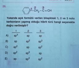 26.
A)
B)
C)
D)
E)
Yukarıda açık formülü verilen bileşikteki 1, 2 ve 3 nolu
karbonların yapmış olduğu hibrit türü hangi seçenekte
doğru verilmiştir?
1
Sp3
sp
sp²
sp²
sp
2
sp
sp²
sp
sp³
1
Sp3
2
3
-CH₂-C = CH
3
sp
Sp³
sp²
sp
Sp²