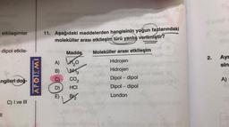 etkileşimler
= dipol etkile-
ngileri doğ-
11
C) I ve III
KOL
11. Aşağıdaki maddelerden hangisinin yoğun fazlarındaki
moleküller arası etkileşim türü yanlış verilmiştir?
ele dalo Madde
Madde 12 Moleküller arası etkileşim
A) ₂0
B)
C)
D)
E)
WH
3
CO₂
HCI
Br
Hidrojen
Hidrojen
Dipol-dipol
Dipol-dipol
London
(8
2.
Ayr
sin
A)