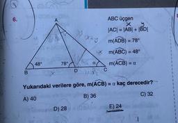 6.
B
48°
GEN
A
78°
D) 28
Xx+y
D
ABC üçgen
X
y
|AC| = |AB| + |BD|
m(ADB) = 78°
Xm(ABC) = 48°
m(ACB) =
a
^
C
Yukarıdaki verilere göre, m(ACB) = a kaç derecedir?
A) 40
B) 36
C) 32
08 (2)
=a
E) 24
1
1
1
8