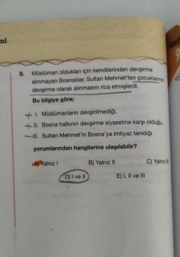 ni
9.
Müslüman oldukları için kendilerinden devşirme
alınmayan Bosnalılar, Sultan Mehmet'ten çocuklarının
devşirme olarak alınmasını rica etmişlerdi.
Bu bilgiye göre;
1. Müslümanların devşirilmediği,
+II. Bosna halkının devşirme siyasetine karşı olduğu,
III. Sultan Mehmet'in Bosna'ya imtiyaz tanıdığı
yorumlarından hangilerine ulaşılabilir?
A) Yalnız I
B) Yalnız II
D) I ve II
E) I, II ve III
UNT
9
C) Yalnız III
C