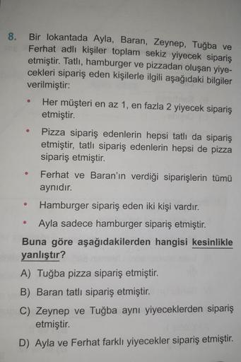 8. Bir lokantada Ayla, Baran, Zeynep, Tuğba ve
Ferhat adlı kişiler toplam sekiz yiyecek sipariş
etmiştir. Tatlı, hamburger ve pizzadan oluşan yiye-
cekleri sipariş eden kişilerle ilgili aşağıdaki bilgiler
verilmiştir:
●
Her müşteri en az 1, en fazla 2 yiye